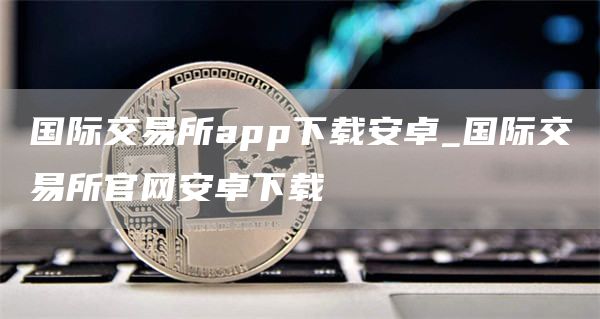 国际交易所app下载安卓_国际交易所官网安卓下载